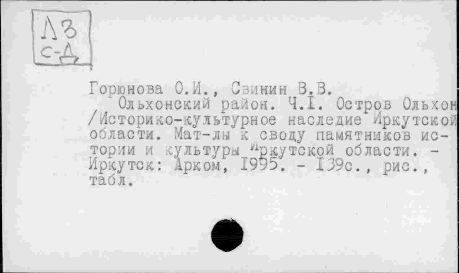 ﻿]\ъ SA
Горюнова О.И., Сзинин В. В.
* Ольхонский район. Ч.І. Остров Ольхон /Историко-культурное наследие Иркутской области. Мат-лы к своду памятников истории и культуры Иркутской области. -Иркутск: Арком, 1995. - 139с., рис., табл.